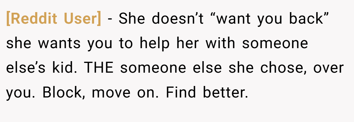 [Reddit User] − She doesn’t “want you back” she wants you to help her with someone else’s kid. THE someone else she chose, over you. Block, move on. Find better.
