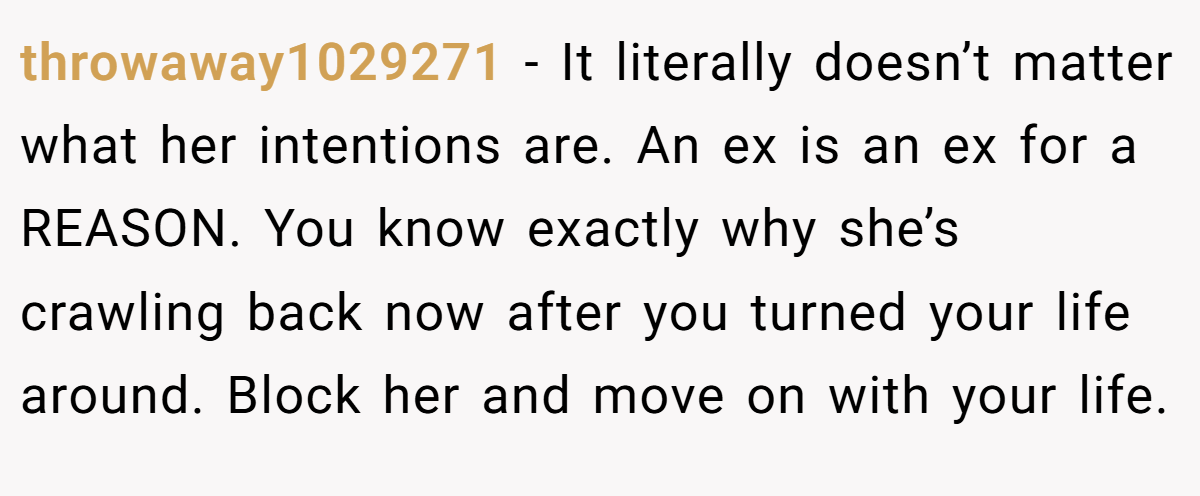 throwaway1029271 − It literally doesn’t matter what her intentions are. An ex is an ex for a REASON. You know exactly why she’s crawling back now after you turned your life around. Block her and move on with your life.