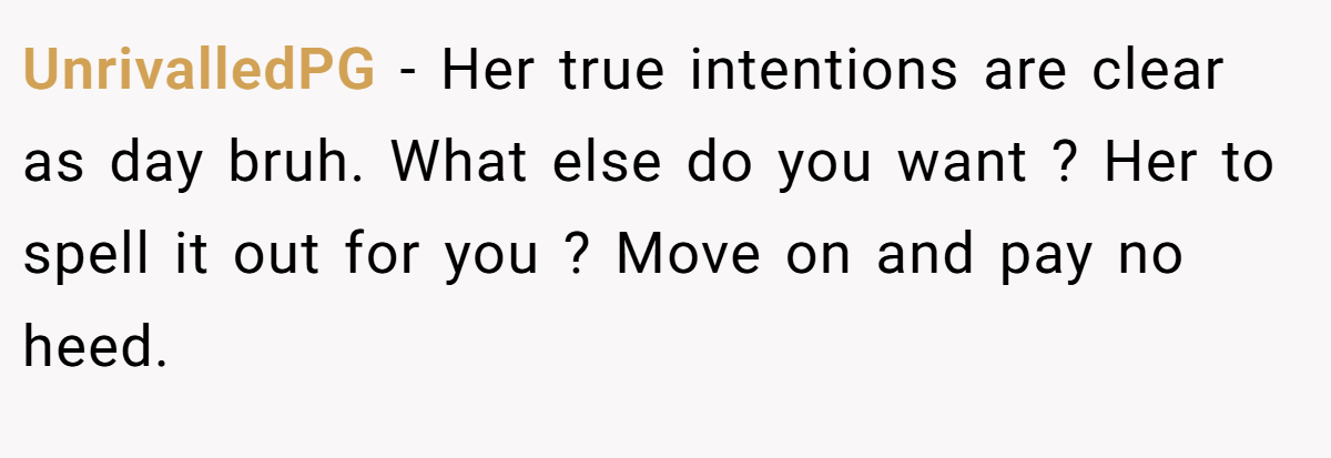 UnrivalledPG − Her true intentions are clear as day bruh. What else do you want ? Her to spell it out for you ? Move on and pay no heed.