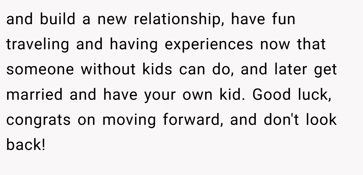 and build a new relationship, have fun traveling and having experiences now that someone without kids can do, and later get married and have your own kid. Good luck, congrats on moving forward, and don't look back!