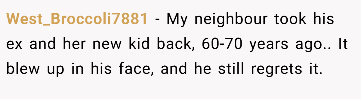 West_Broccoli7881 − My neighbour took his ex and her new kid back, 60-70 years ago.. It blew up in his face, and he still regrets it.
