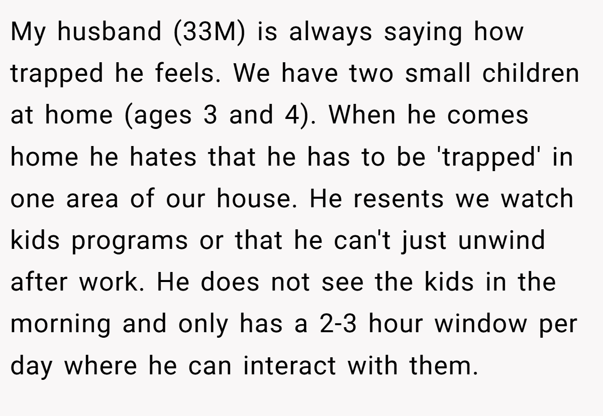 My husband (33M) is always saying how trapped he feels. We have two small children at home (ages 3 and 4). When he comes home he hates that he has to be 'trapped' in one area of our house. He resents we watch kids programs or that he can't just unwind after work. He does not see the kids in the morning and only has a 2-3 hour window per day where he can interact with them.