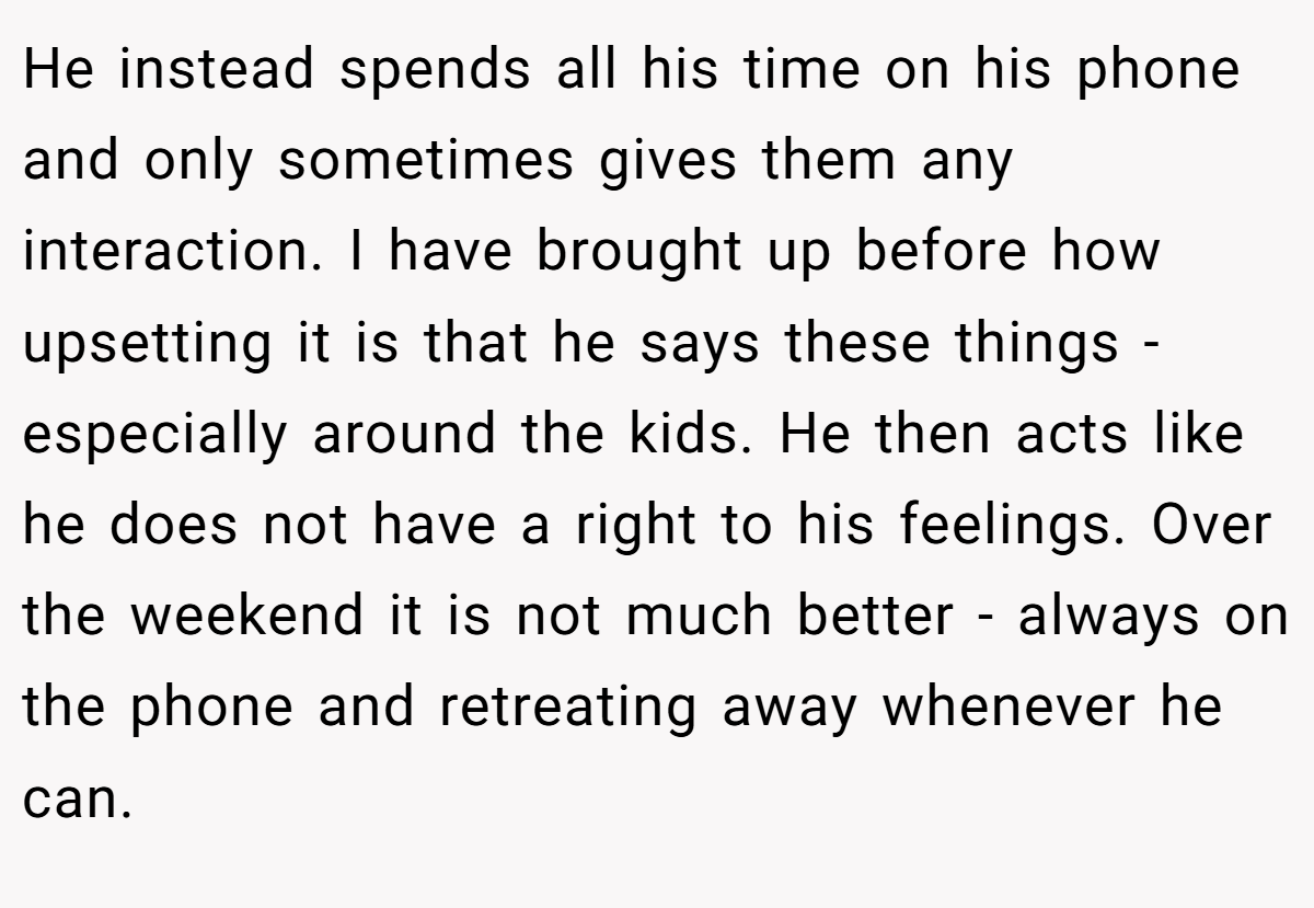 He instead spends all his time on his phone and only sometimes gives them any interaction. I have brought up before how upsetting it is that he says these things - especially around the kids. He then acts like he does not have a right to his feelings. Over the weekend it is not much better - always on the phone and retreating away whenever he can.
