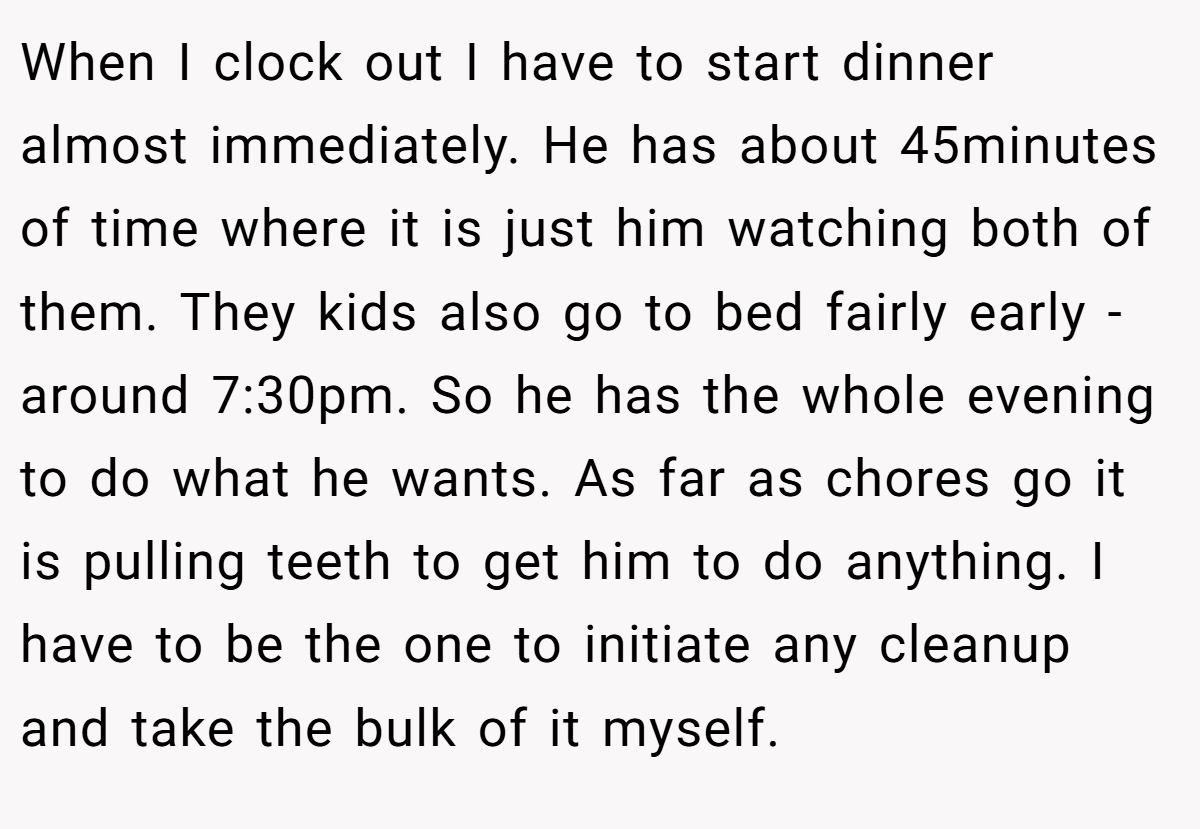 When I clock out I have to start dinner almost immediately. He has about 45minutes of time where it is just him watching both of them. They kids also go to bed fairly early - around 7:30pm. So he has the whole evening to do what he wants. As far as chores go it is pulling teeth to get him to do anything. I have to be the one to initiate any cleanup and take the bulk of it myself.