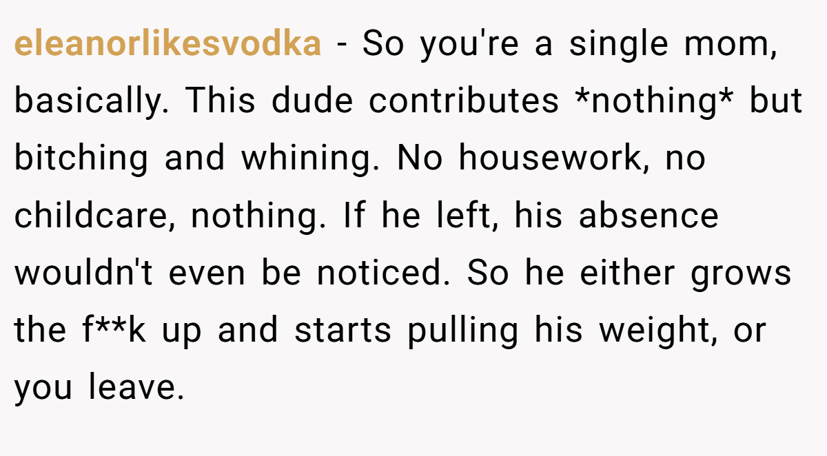 eleanorlikesvodka − So you're a single mom, basically. This dude contributes *nothing* but bitching and whining. No housework, no childcare, nothing. If he left, his absence wouldn't even be noticed. So he either grows the f**k up and starts pulling his weight, or you leave.
