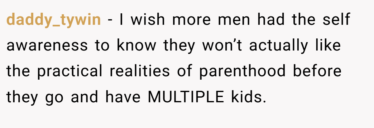 daddy_tywin − I wish more men had the self awareness to know they won’t actually like the practical realities of parenthood before they go and have MULTIPLE kids.