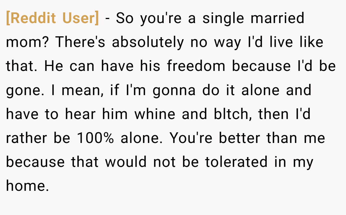 [Reddit User] − So you're a single married mom? There's absolutely no way I'd live like that. He can have his freedom because I'd be gone. I mean, if I'm gonna do it alone and have to hear him whine and bltch, then I'd rather be 100% alone. You're better than me because that would not be tolerated in my home.