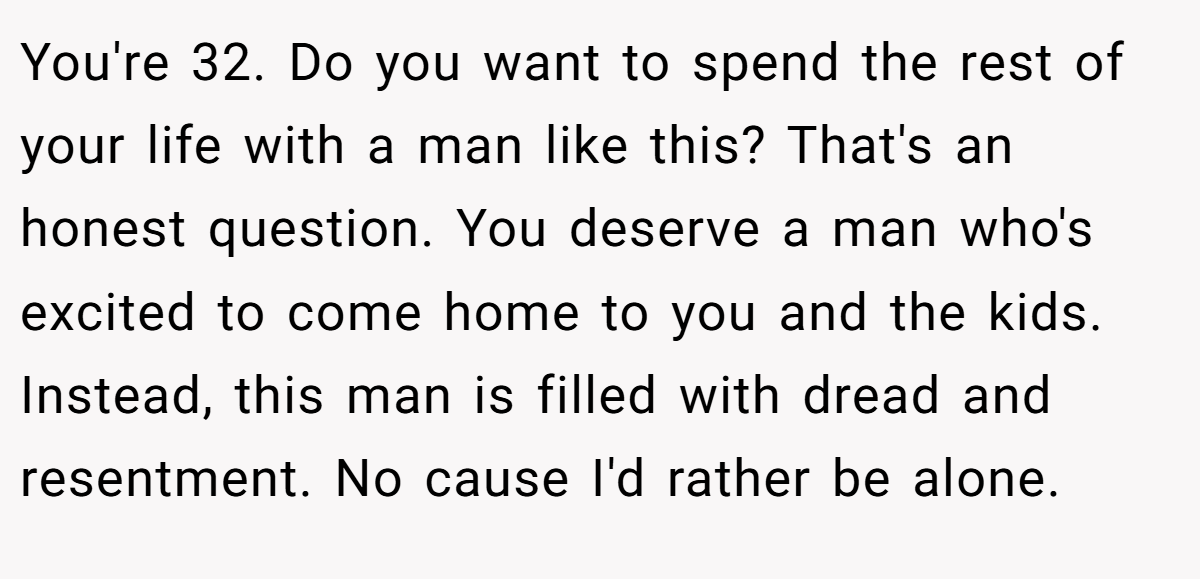 You're 32. Do you want to spend the rest of your life with a man like this? That's an honest question. You deserve a man who's excited to come home to you and the kids. Instead, this man is filled with dread and resentment. No cause I'd rather be alone.