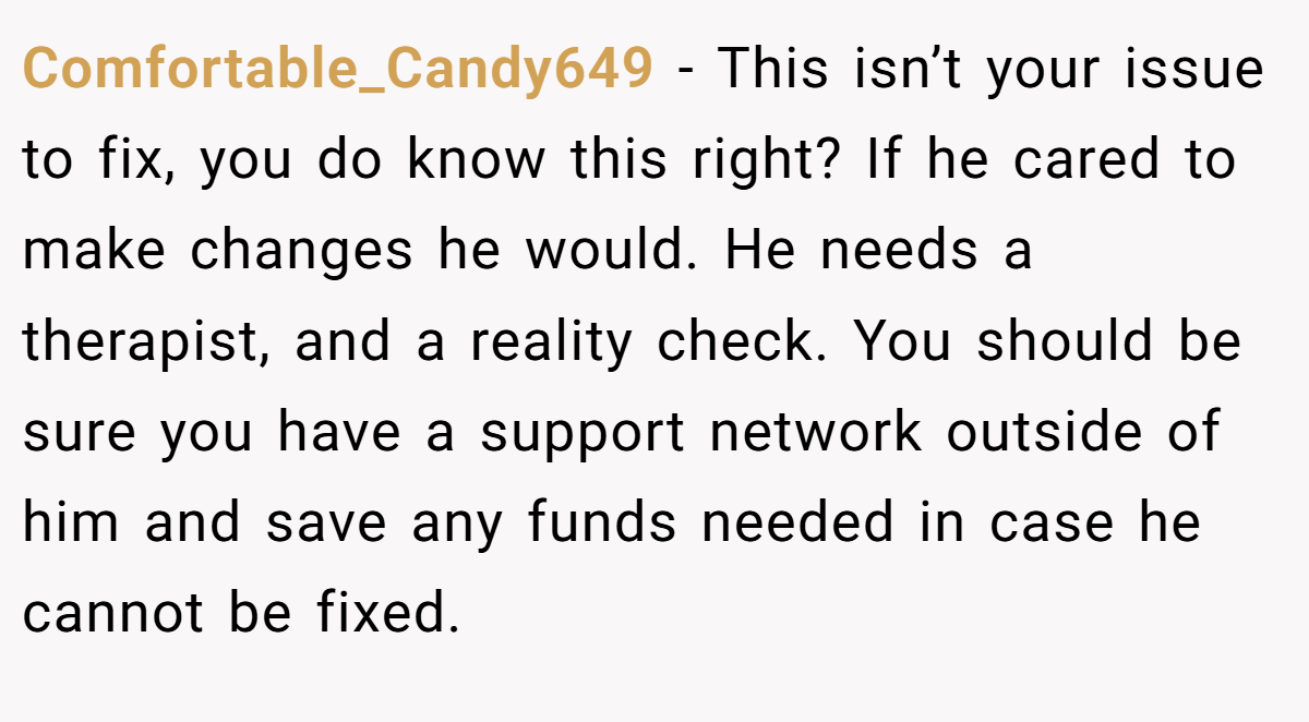 Comfortable_Candy649 − This isn’t your issue to fix, you do know this right? If he cared to make changes he would. He needs a therapist, and a reality check. You should be sure you have a support network outside of him and save any funds needed in case he cannot be fixed.