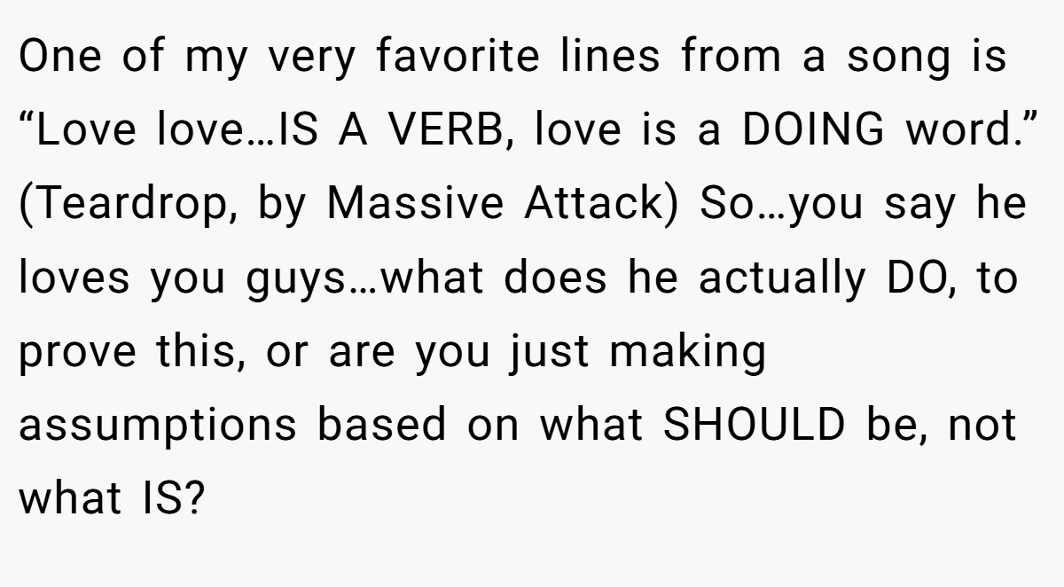 One of my very favorite lines from a song is “Love love…IS A VERB, love is a DOING word.” (Teardrop, by Massive Attack) So…you say he loves you guys…what does he actually DO, to prove this, or are you just making assumptions based on what SHOULD be, not what IS?