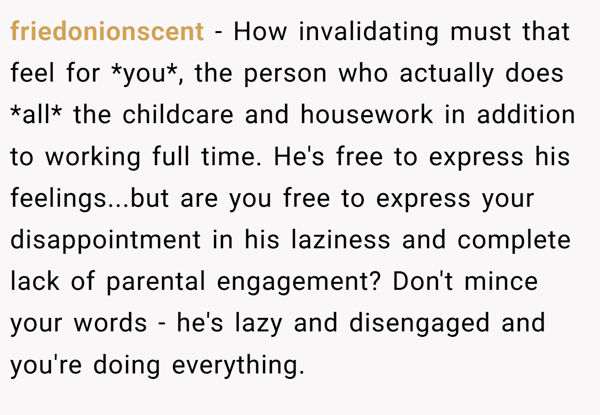 friedonionscent − How invalidating must that feel for *you*, the person who actually does *all* the childcare and housework in addition to working full time. He's free to express his feelings...but are you free to express your disappointment in his laziness and complete lack of parental engagement? Don't mince your words - he's lazy and disengaged and you're doing everything.