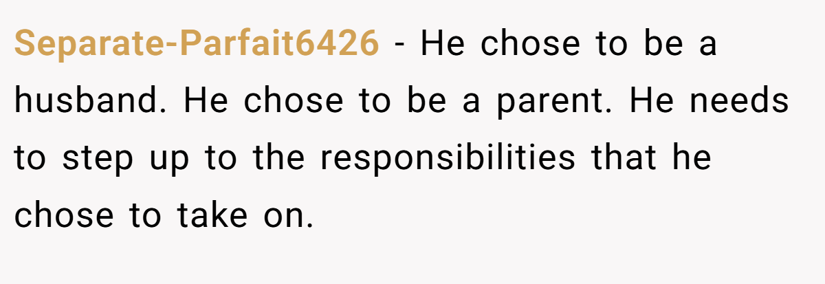 Separate-Parfait6426 − He chose to be a husband. He chose to be a parent. He needs to step up to the responsibilities that he chose to take on.
