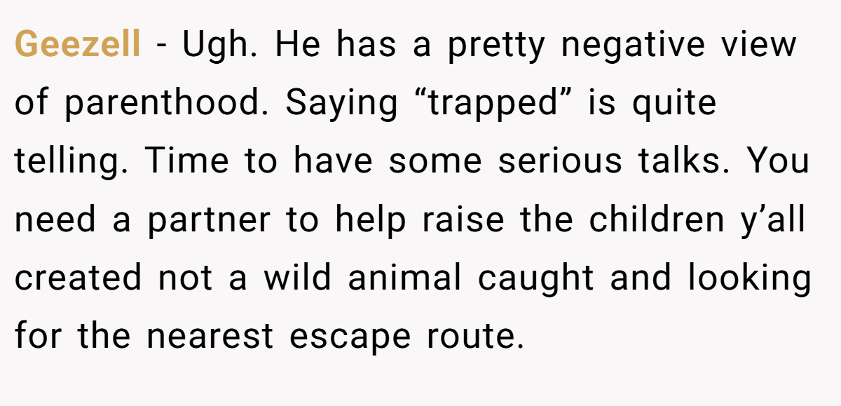 Geezell − Ugh. He has a pretty negative view of parenthood. Saying “trapped” is quite telling. Time to have some serious talks. You need a partner to help raise the children y’all created not a wild animal caught and looking for the nearest escape route.