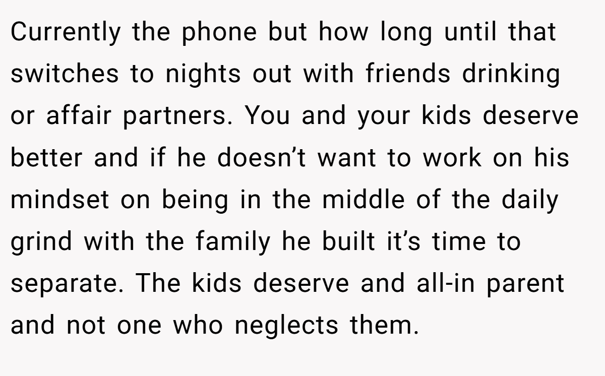 Currently the phone but how long until that switches to nights out with friends drinking or affair partners. You and your kids deserve better and if he doesn’t want to work on his mindset on being in the middle of the daily grind with the family he built it’s time to separate. The kids deserve and all-in parent and not one who neglects them.