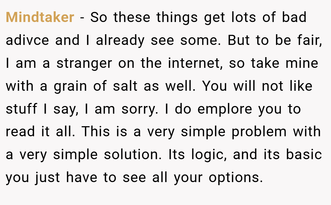 Mindtaker − So these things get lots of bad adivce and I already see some. But to be fair, I am a stranger on the internet, so take mine with a grain of salt as well. You will not like stuff I say, I am sorry. I do emplore you to read it all. This is a very simple problem with a very simple solution. Its logic, and its basic you just have to see all your options.