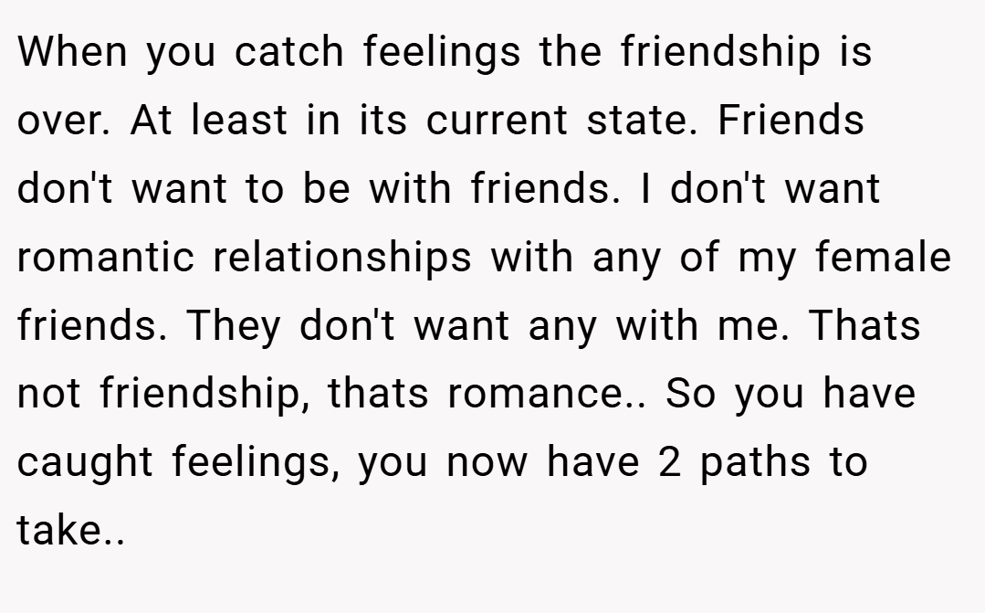 When you catch feelings the friendship is over. At least in its current state. Friends don't want to be with friends. I don't want romantic relationships with any of my female friends. They don't want any with me. Thats not friendship, thats romance.. So you have caught feelings, you now have 2 paths to take..