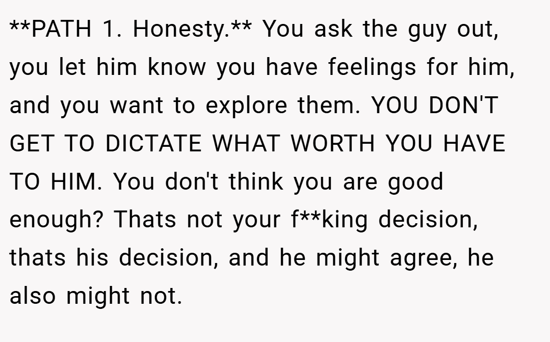 **PATH 1. Honesty.** You ask the guy out, you let him know you have feelings for him, and you want to explore them. YOU DON'T GET TO DICTATE WHAT WORTH YOU HAVE TO HIM. You don't think you are good enough? Thats not your f**king decision, thats his decision, and he might agree, he also might not.