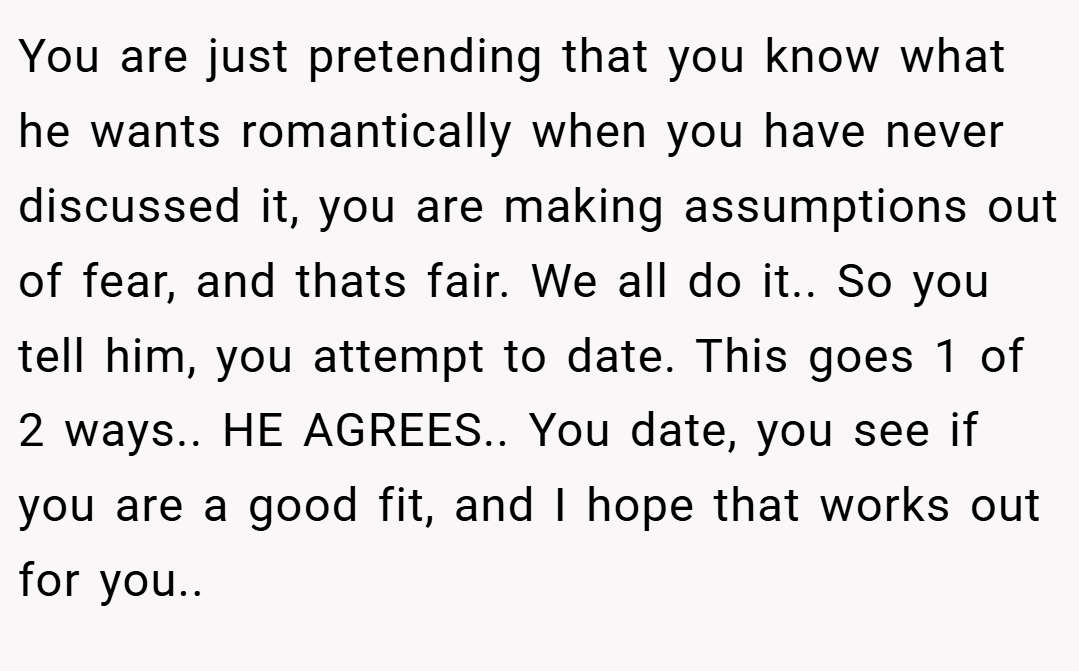 You are just pretending that you know what he wants romantically when you have never discussed it, you are making assumptions out of fear, and thats fair. We all do it.. So you tell him, you attempt to date. This goes 1 of 2 ways.. HE AGREES.. You date, you see if you are a good fit, and I hope that works out for you..