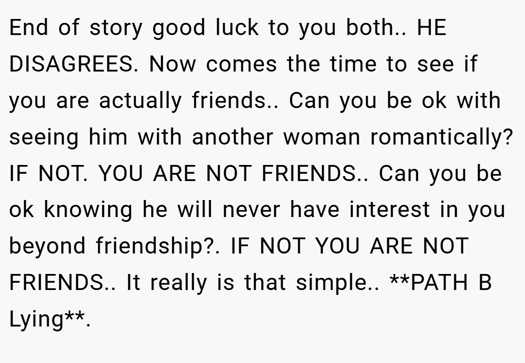 End of story good luck to you both.. HE DISAGREES. Now comes the time to see if you are actually friends.. Can you be ok with seeing him with another woman romantically? IF NOT. YOU ARE NOT FRIENDS.. Can you be ok knowing he will never have interest in you beyond friendship?. IF NOT YOU ARE NOT FRIENDS.. It really is that simple.. **PATH B Lying**.