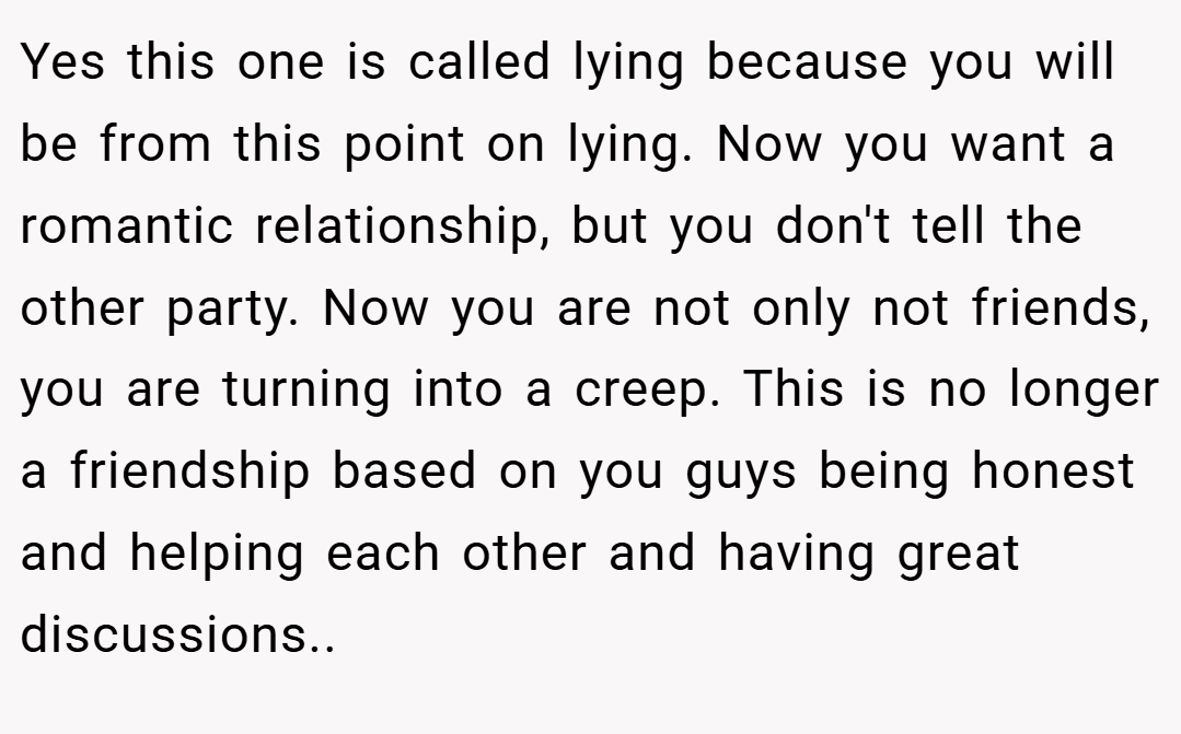 Yes this one is called lying because you will be from this point on lying. Now you want a romantic relationship, but you don't tell the other party. Now you are not only not friends, you are turning into a creep. This is no longer a friendship based on you guys being honest and helping each other and having great discussions..