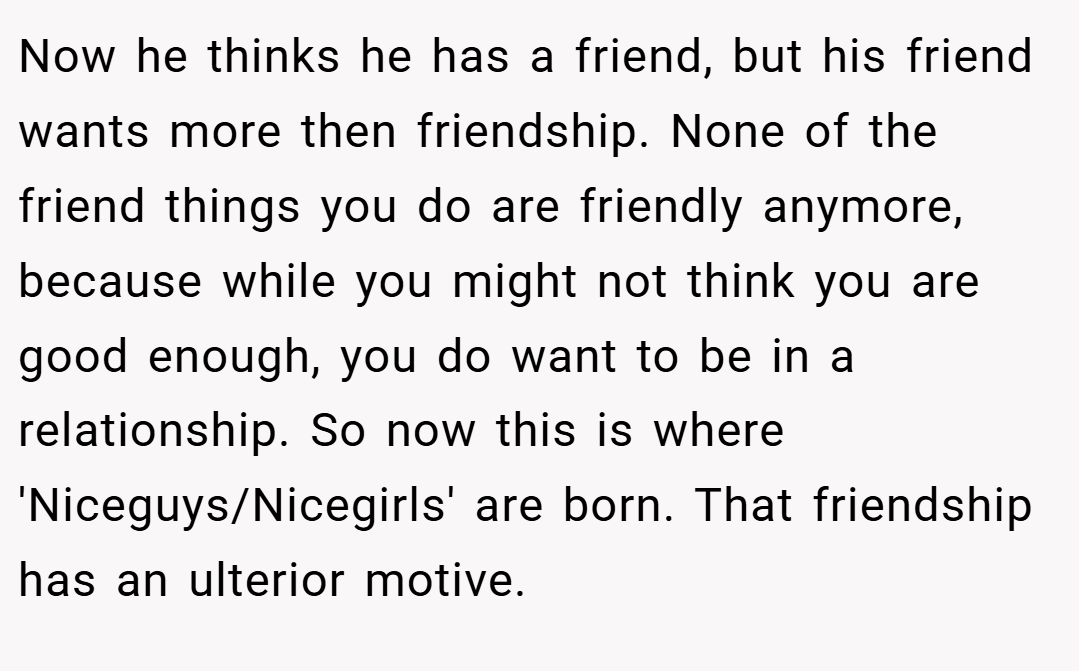 Now he thinks he has a friend, but his friend wants more then friendship. None of the friend things you do are friendly anymore, because while you might not think you are good enough, you do want to be in a relationship. So now this is where 'Niceguys/Nicegirls' are born. That friendship has an ulterior motive.