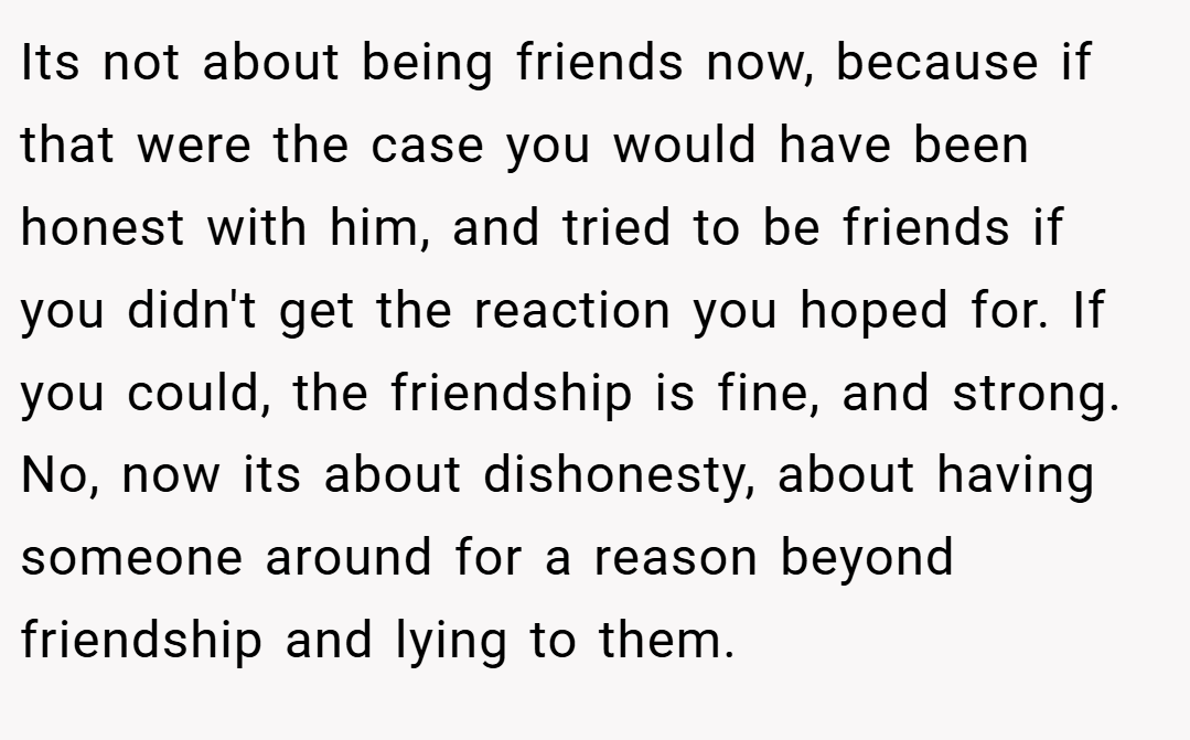 Its not about being friends now, because if that were the case you would have been honest with him, and tried to be friends if you didn't get the reaction you hoped for. If you could, the friendship is fine, and strong. No, now its about dishonesty, about having someone around for a reason beyond friendship and lying to them.