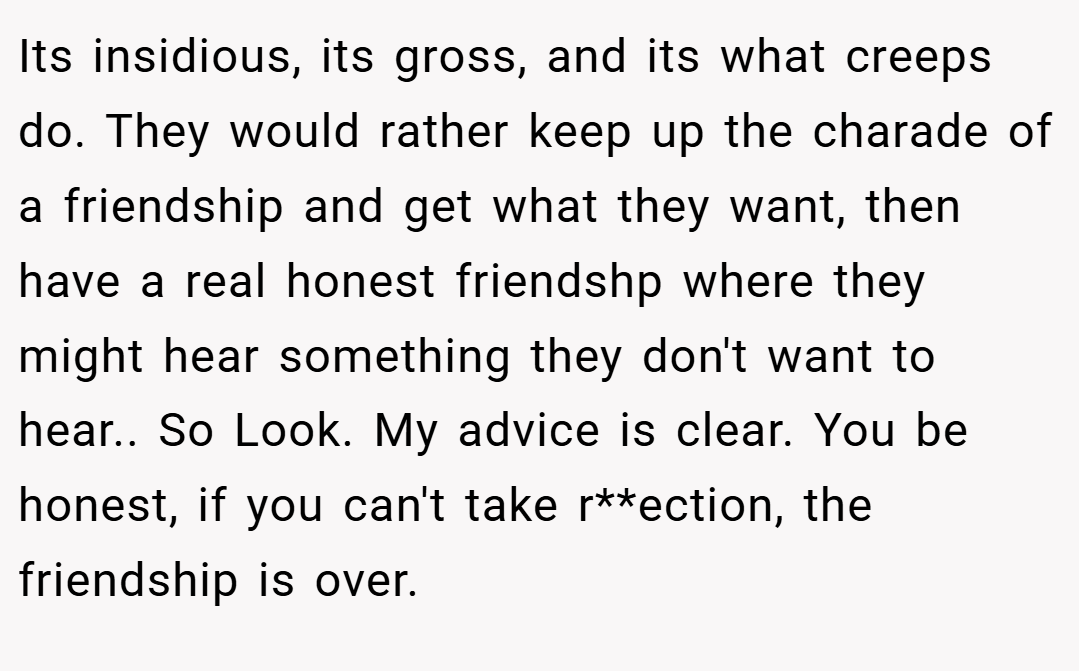 Its insidious, its gross, and its what creeps do. They would rather keep up the charade of a friendship and get what they want, then have a real honest friendshp where they might hear something they don't want to hear.. So Look. My advice is clear. You be honest, if you can't take r**ection, the friendship is over.