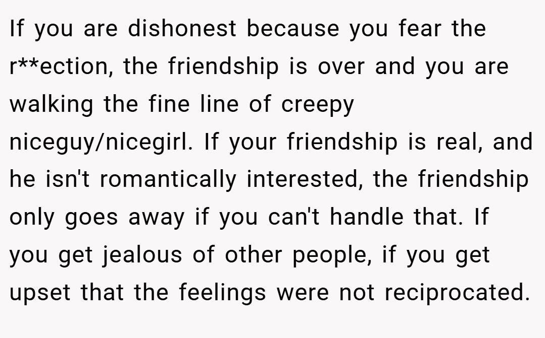 If you are dishonest because you fear the r**ection, the friendship is over and you are walking the fine line of creepy niceguy/nicegirl. If your friendship is real, and he isn't romantically interested, the friendship only goes away if you can't handle that. If you get jealous of other people, if you get upset that the feelings were not reciprocated.