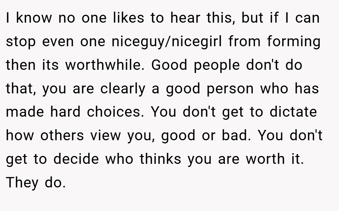 I know no one likes to hear this, but if I can stop even one niceguy/nicegirl from forming then its worthwhile. Good people don't do that, you are clearly a good person who has made hard choices. You don't get to dictate how others view you, good or bad. You don't get to decide who thinks you are worth it. They do.