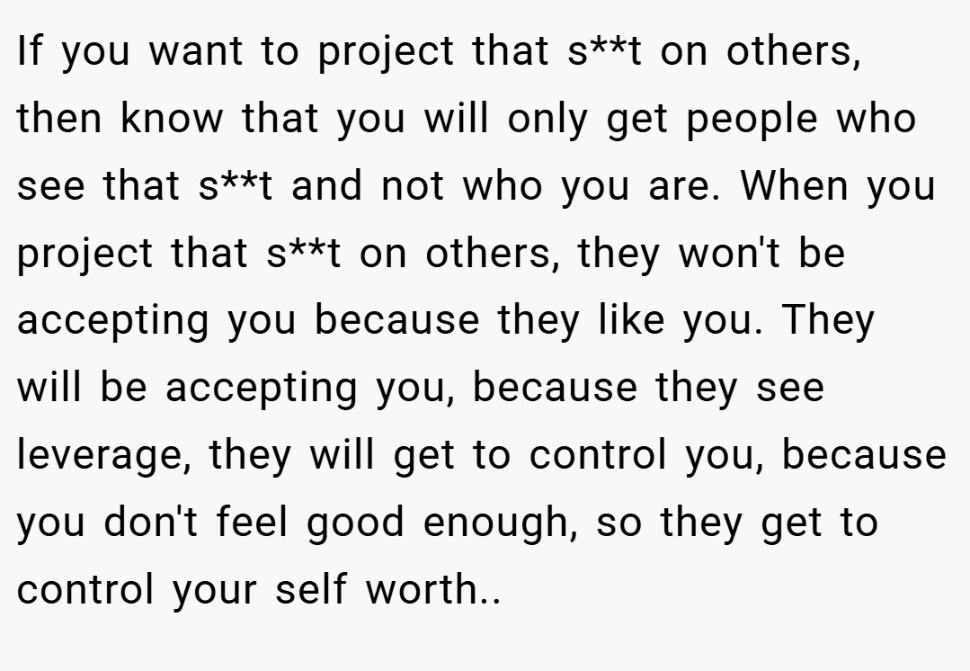 If you want to project that s**t on others, then know that you will only get people who see that s**t and not who you are. When you project that s**t on others, they won't be accepting you because they like you. They will be accepting you, because they see leverage, they will get to control you, because you don't feel good enough, so they get to control your self worth..