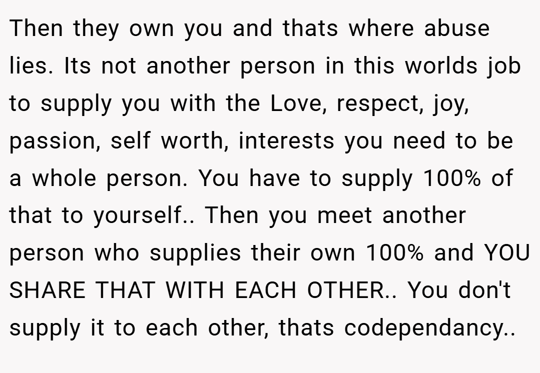 Then they own you and thats where abuse lies. Its not another person in this worlds job to supply you with the Love, respect, joy, passion, self worth, interests you need to be a whole person. You have to supply 100% of that to yourself.. Then you meet another person who supplies their own 100% and YOU SHARE THAT WITH EACH OTHER.. You don't supply it to each other, thats codependancy..