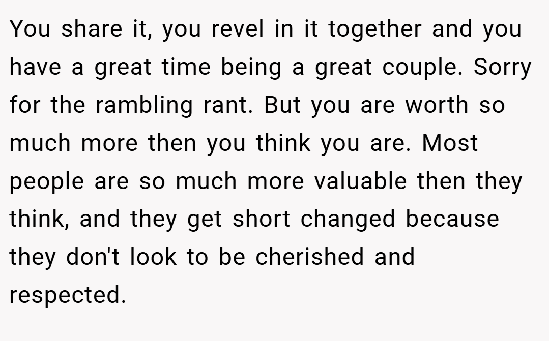 You share it, you revel in it together and you have a great time being a great couple. Sorry for the rambling rant. But you are worth so much more then you think you are. Most people are so much more valuable then they think, and they get short changed because they don't look to be cherished and respected.