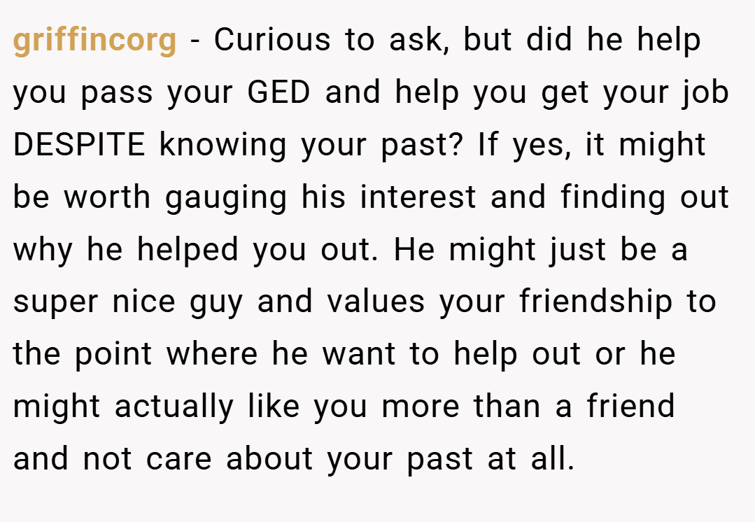 griffincorg − Curious to ask, but did he help you pass your GED and help you get your job DESPITE knowing your past? If yes, it might be worth gauging his interest and finding out why he helped you out. He might just be a super nice guy and values your friendship to the point where he want to help out or he might actually like you more than a friend and not care about your past at all.