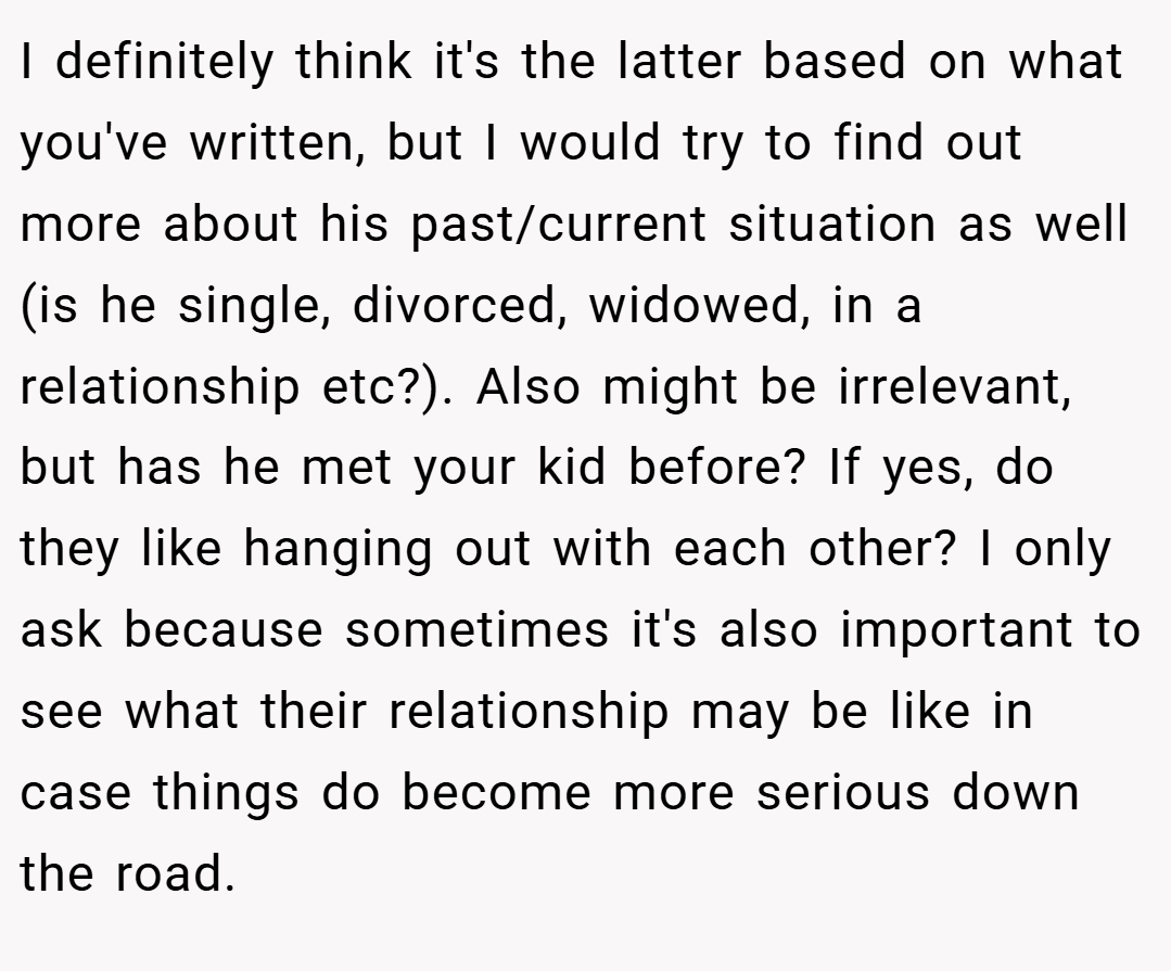 I definitely think it's the latter based on what you've written, but I would try to find out more about his past/current situation as well (is he single, divorced, widowed, in a relationship etc?). Also might be irrelevant, but has he met your kid before? If yes, do they like hanging out with each other? I only ask because sometimes it's also important to see what their relationship may be like in case things do become more serious down the road.
