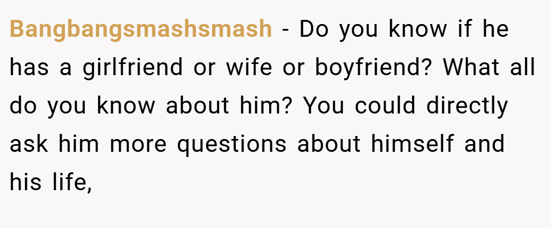 Bangbangsmashsmash − Do you know if he has a girlfriend or wife or boyfriend? What all do you know about him? You could directly ask him more questions about himself and his life,