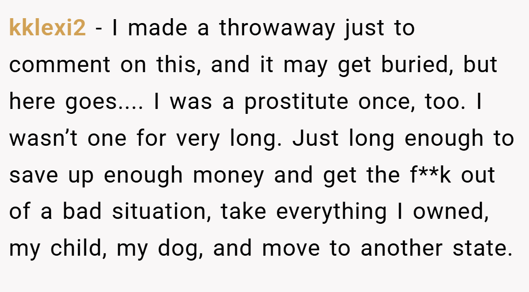 kklexi2 − I made a throwaway just to comment on this, and it may get buried, but here goes.... I was a prostitute once, too. I wasn’t one for very long. Just long enough to save up enough money and get the f**k out of a bad situation, take everything I owned, my child, my dog, and move to another state.