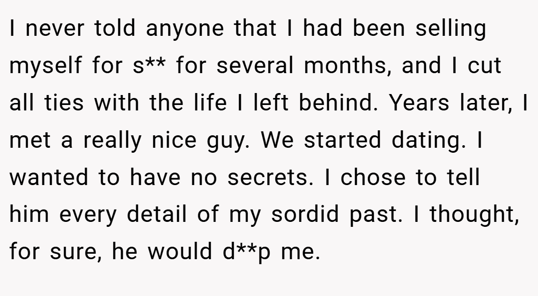 I never told anyone that I had been selling myself for s** for several months, and I cut all ties with the life I left behind. Years later, I met a really nice guy. We started dating. I wanted to have no secrets. I chose to tell him every detail of my sordid past. I thought, for sure, he would d**p me.