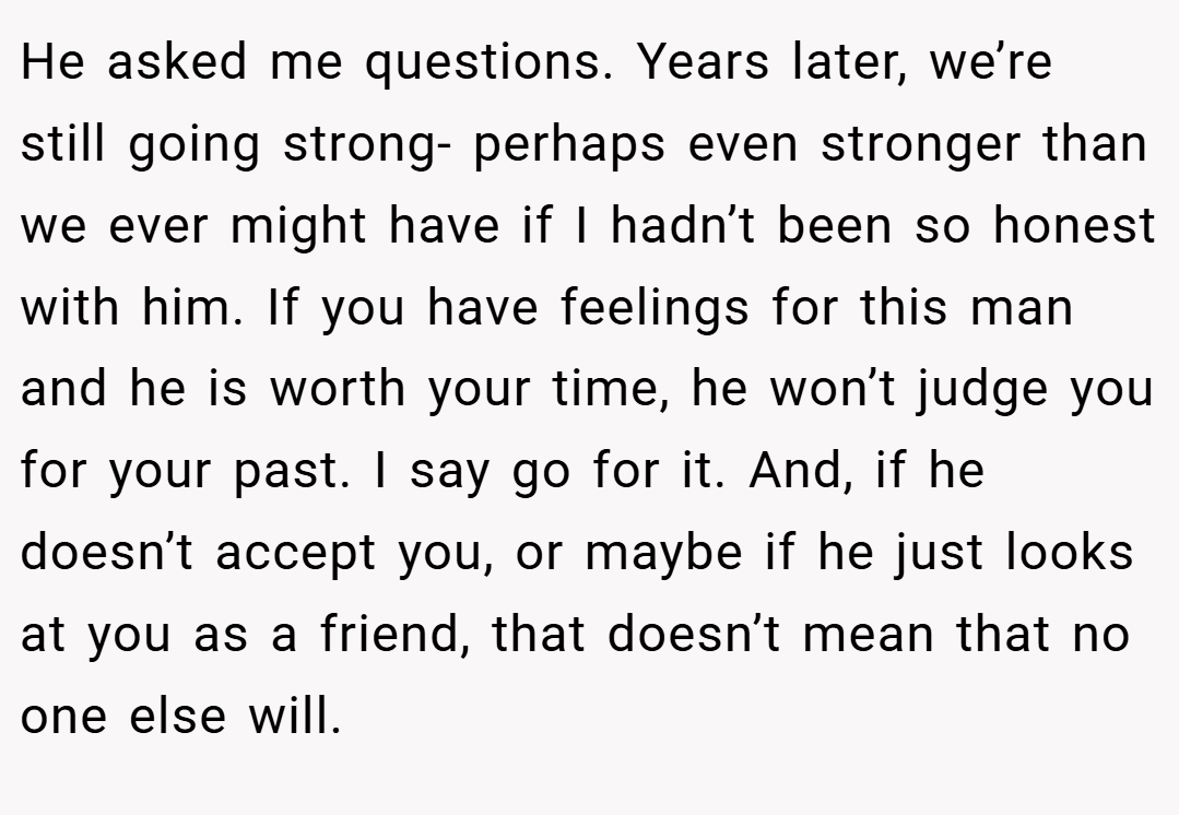 He asked me questions. Years later, we’re still going strong- perhaps even stronger than we ever might have if I hadn’t been so honest with him. If you have feelings for this man and he is worth your time, he won’t judge you for your past. I say go for it. And, if he doesn’t accept you, or maybe if he just looks at you as a friend, that doesn’t mean that no one else will.