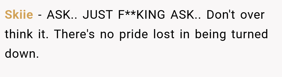 Skiie − ASK.. JUST F**KING ASK.. Don't over think it. There's no pride lost in being turned down.