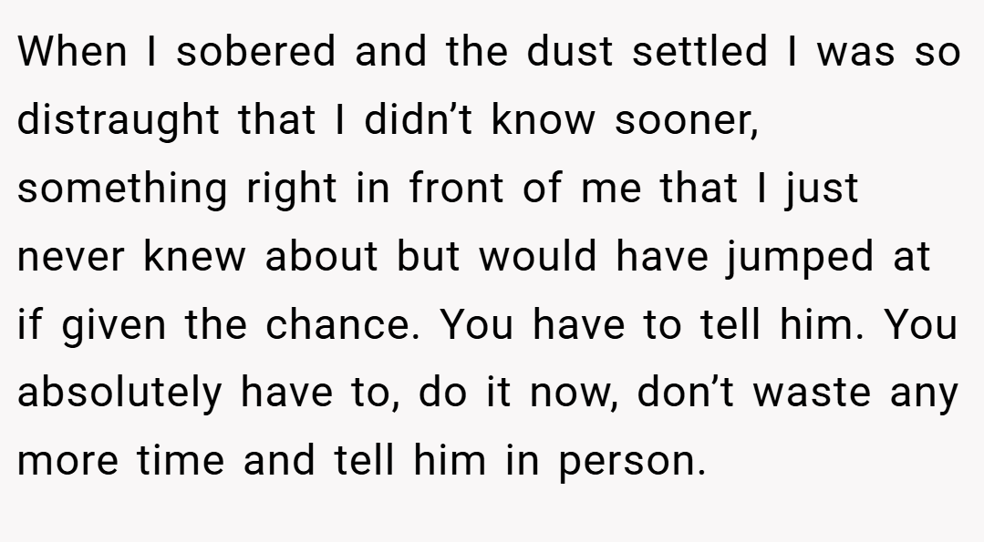 When I sobered and the dust settled I was so distraught that I didn’t know sooner, something right in front of me that I just never knew about but would have jumped at if given the chance. You have to tell him. You absolutely have to, do it now, don’t waste any more time and tell him in person.