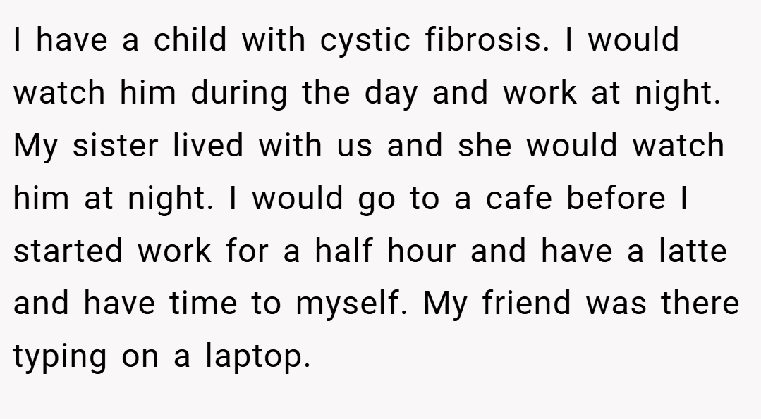 I have a child with cystic fibrosis. I would watch him during the day and work at night. My sister lived with us and she would watch him at night. I would go to a cafe before I started work for a half hour and have a latte and have time to myself. My friend was there typing on a laptop.