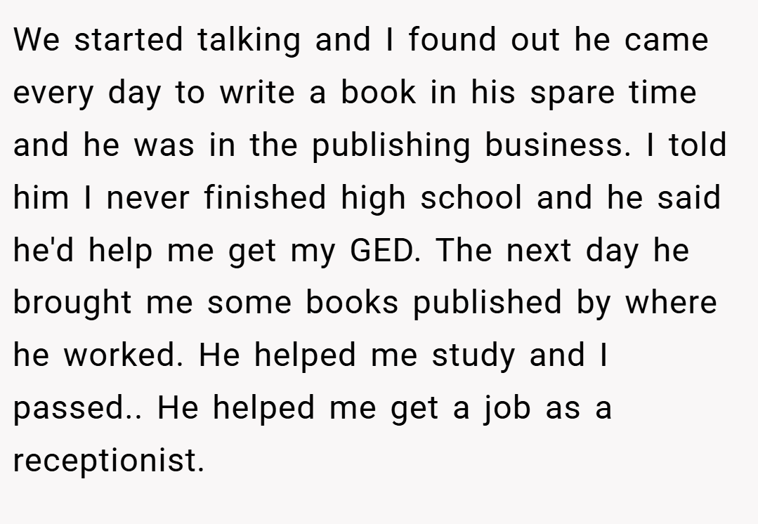 We started talking and I found out he came every day to write a book in his spare time and he was in the publishing business. I told him I never finished high school and he said he'd help me get my GED. The next day he brought me some books published by where he worked. He helped me study and I passed.. He helped me get a job as a receptionist.