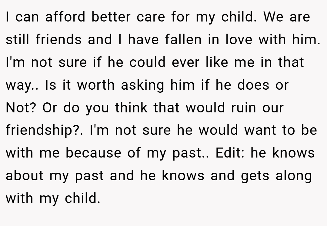 I can afford better care for my child. We are still friends and I have fallen in love with him. I'm not sure if he could ever like me in that way.. Is it worth asking him if he does or Not? Or do you think that would ruin our friendship?. I'm not sure he would want to be with me because of my past.. Edit: he knows about my past and he knows and gets along with my child.