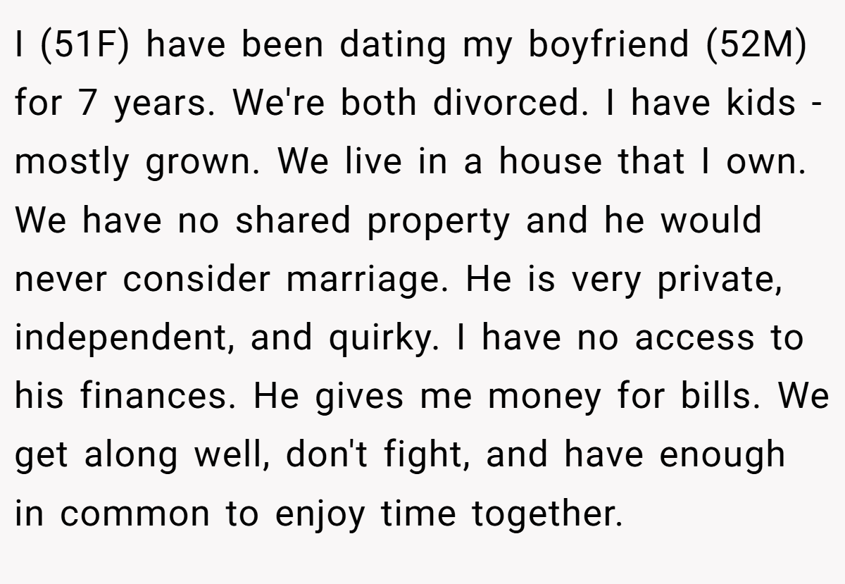 I (51F) have been dating my boyfriend (52M) for 7 years. We're both divorced. I have kids - mostly grown. We live in a house that I own. We have no shared property and he would never consider marriage. He is very private, independent, and quirky. I have no access to his finances. He gives me money for bills. We get along well, don't fight, and have enough in common to enjoy time together.