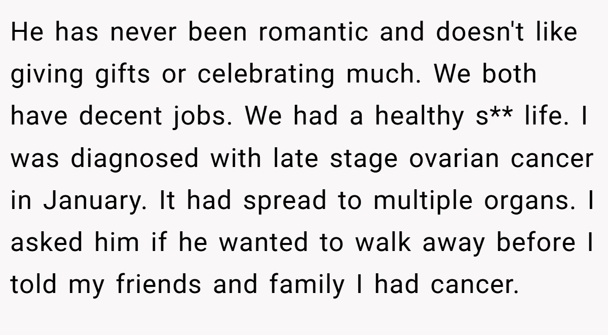 He has never been romantic and doesn't like giving gifts or celebrating much. We both have decent jobs. We had a healthy s** life. I was diagnosed with late stage ovarian cancer in January. It had spread to multiple organs. I asked him if he wanted to walk away before I told my friends and family I had cancer.