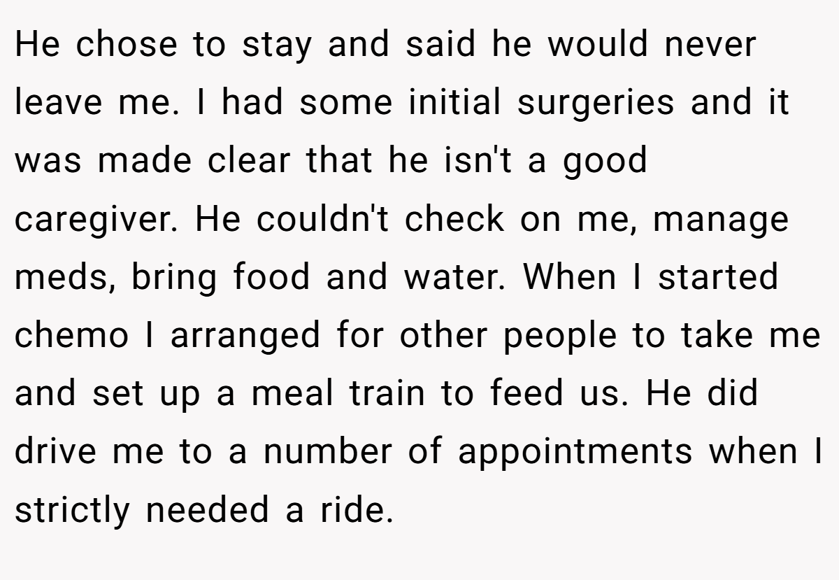 He chose to stay and said he would never leave me. I had some initial surgeries and it was made clear that he isn't a good caregiver. He couldn't check on me, manage meds, bring food and water. When I started chemo I arranged for other people to take me and set up a meal train to feed us. He did drive me to a number of appointments when I strictly needed a ride.
