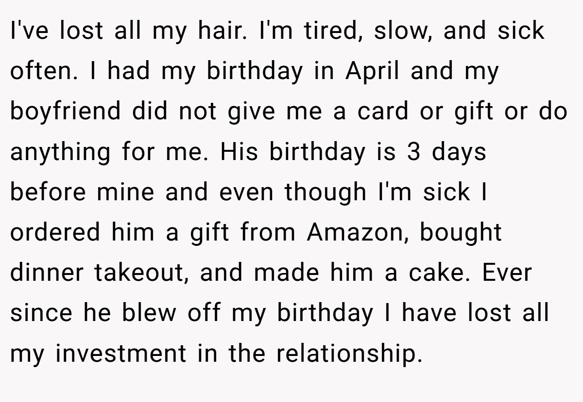 I've lost all my hair. I'm tired, slow, and sick often. I had my birthday in April and my boyfriend did not give me a card or gift or do anything for me. His birthday is 3 days before mine and even though I'm sick I ordered him a gift from Amazon, bought dinner takeout, and made him a cake. Ever since he blew off my birthday I have lost all my investment in the relationship.
