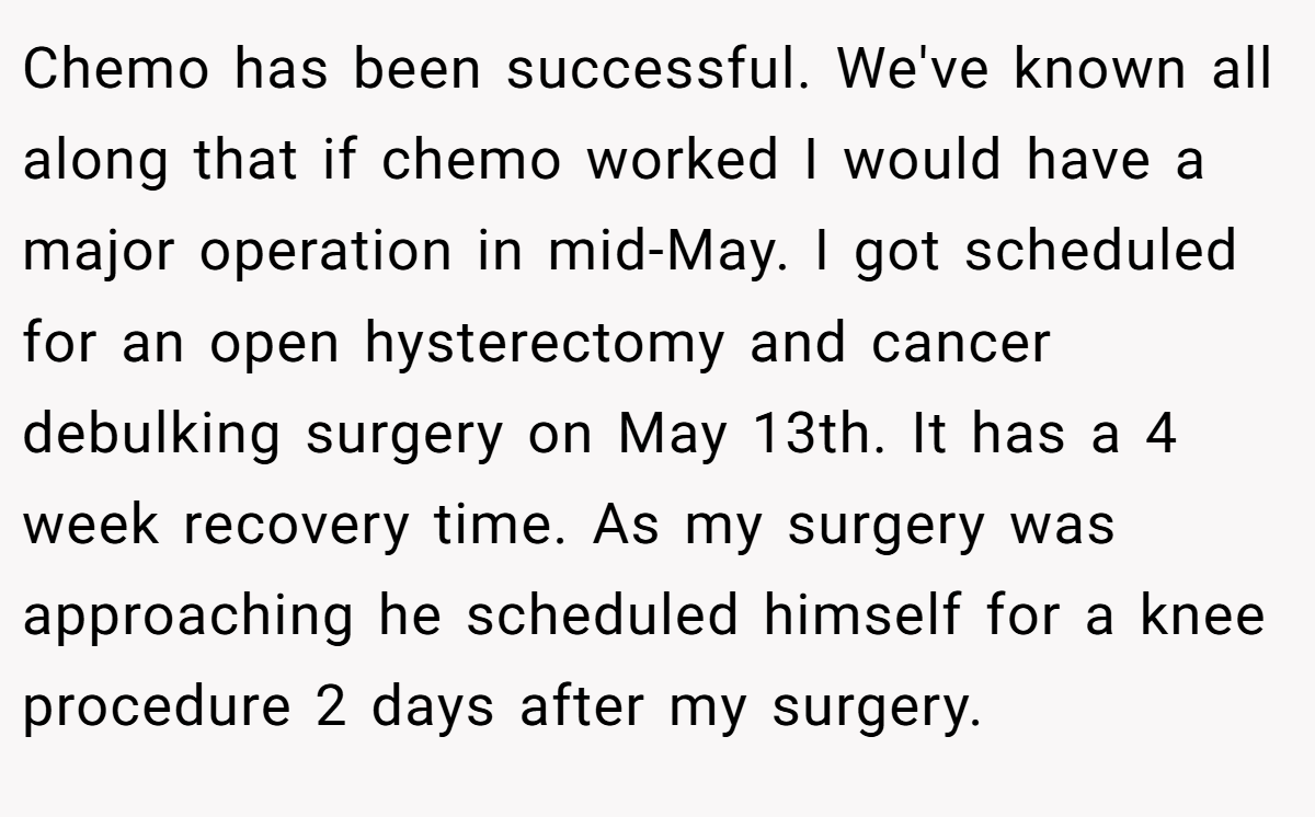 Chemo has been successful. We've known all along that if chemo worked I would have a major operation in mid-May. I got scheduled for an open hysterectomy and cancer debulking surgery on May 13th. It has a 4 week recovery time. As my surgery was approaching he scheduled himself for a knee procedure 2 days after my surgery. 