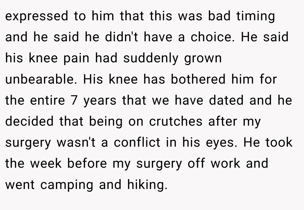 expressed to him that this was bad timing and he said he didn't have a choice. He said his knee pain had suddenly grown unbearable. His knee has bothered him for the entire 7 years that we have dated and he decided that being on crutches after my surgery wasn't a conflict in his eyes. He took the week before my surgery off work and went camping and hiking.