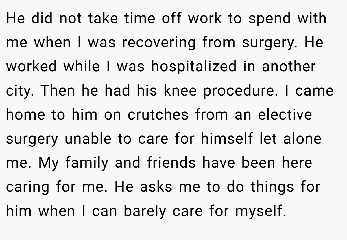 He did not take time off work to spend with me when I was recovering from surgery. He worked while I was hospitalized in another city. Then he had his knee procedure. I came home to him on crutches from an elective surgery unable to care for himself let alone me. My family and friends have been here caring for me. He asks me to do things for him when I can barely care for myself.